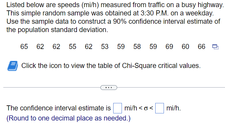 Listed below are speeds (mi/h) measured from traffic on a busy highway.
This simple random sample was obtained at 3:30 P.M. on a weekday.
Use the sample data to construct a 90% confidence interval estimate of
the population standard deviation.
65 62 62 55 62 53 59 58 59 69 60 66
Click the icon to view the table of Chi-Square critical values.
The confidence interval estimate is
(Round to one decimal place as needed.)
mi/h <o<
mi/h.