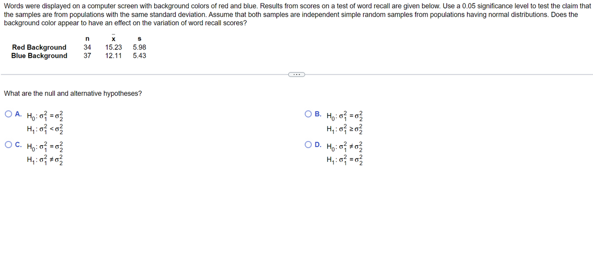 Words were displayed on a computer screen with background colors of red and blue. Results from scores on a test of word recall are given below. Use a 0.05 significance level to test the claim that
the samples are from populations with the same standard deviation. Assume that both samples are independent simple random samples from populations having normal distributions. Does the
background color appear to have an effect on the variation of word recall scores?
Red Background
Blue Background
What are the null and alternative hypotheses?
OA. H₂:0² = 0²2
H₁:0² <0²/2
n
X
S
34 15.23 5.98
37 12.11 5.43
OC. H₂:0² = 0²
H₁:0² #02
B. H₂:0² = 0²/2
H₁: 0²1 20²2/2
D. H₂:0² #0²/2
H₁:0² = 0²/22
