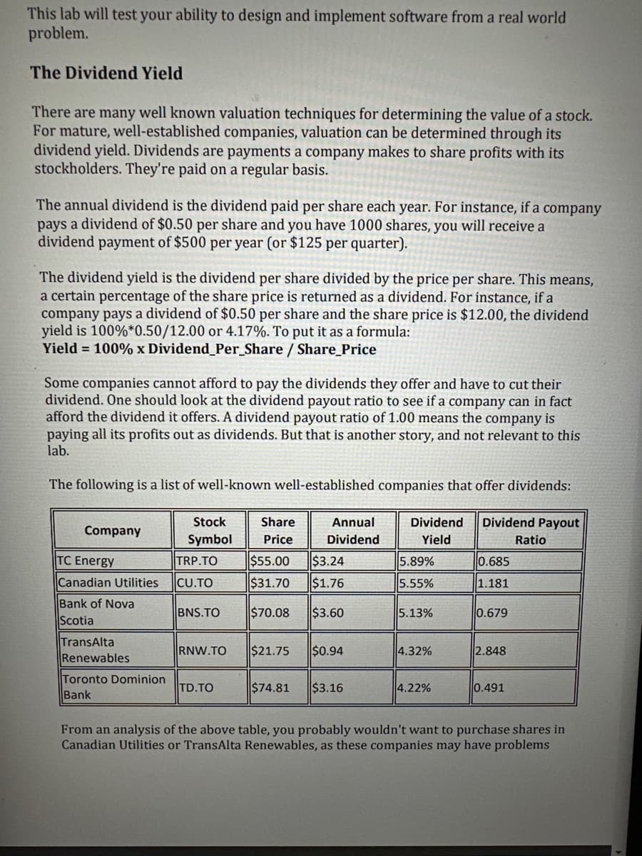This lab will test your ability to design and implement software from a real world
problem.
The Dividend Yield
There are many well known valuation techniques for determining the value of a stock.
For mature, well-established companies, valuation can be determined through its
dividend yield. Dividends are payments a company makes to share profits with its
stockholders. They're paid on a regular basis.
The annual dividend is the dividend paid per share each year. For instance, if a company
pays a dividend of $0.50 per share and you have 1000 shares, you will receive a
dividend payment of $500 per year (or $125 per quarter).
The dividend yield is the dividend per share divided by the price per share. This means,
a certain percentage of the share price is returned as a dividend. For instance, if a
company pays a dividend of $0.50 per share and the share price is $12.00, the dividend
yield is 100%*0.50/12.00 or 4.17%. To put it as a formula:
Yield = 100% x Dividend_Per_Share / Share_Price
Some companies cannot afford to pay the dividends they offer and have to cut their
dividend. One should look at the dividend payout ratio to see if a company can in fact
afford the dividend it offers. A dividend payout ratio of 1.00 means the company is
paying all its profits out as dividends. But that is another story, and not relevant to this
lab.
The following is a list of well-known well-established companies that offer dividends:
Company
TC Energy
Canadian Utilities
Bank of Nova
Scotia
TransAlta
Renewables
Toronto Dominion
Bank
Stock
Symbol
TRP.TO
CU.TO
BNS.TO
RNW.TO
TD.TO
Share
Price
$55.00
$31.70
$70.08
$21.75
Annual
Dividend
$3.24
$1.76
$3.60
$0.94
$74.81 $3.16
Dividend
Yield
5.89%
5.55%
5.13%
4.32%
4.22%
Dividend Payout
0.685
1.181
0.679
2.848
0.491
Ratio
From an analysis of the above table, you probably wouldn't want to purchase shares in
Canadian Utilities or TransAlta Renewables, as these companies may have problems