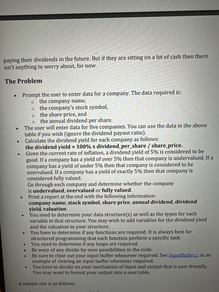 paying their dividends in the future. But if they are sitting on a lot of cash then there
isn't anything to worry about, for now.
The Problem
●
●
●
Prompt the user to enter data for a company. The data required is:
O
the company name,
the company's stock symbol,
the share price, and
●
●
O
O the annual dividend per share.
The user will enter data for five companies. You can use the data in the above
table if you wish (ignore the dividend payout ratio).
Calculate the dividend yield for each company as follows:
the dividend yield = 100% x dividend_per_share / share_price.
Given the current rate of inflation, a dividend yield of 5% is considered to be
good. If a company has a yield of over 5% then that company is undervalued. If a
company has a yield of under 5% then that company is considered to be
overvalued. If a company has a yield of exactly 5% then that company is
considered fully valued.
O
●
●
You have to determine if any functions are required. It is always best for
structured programming that each function perform a specific task.
You need to determine if any loops are required.
Be wary of any divide-by-zero possibilities in the code.
Be sure to clear out your input buffer whenever required. See InputBuffer.c as an
example of clearing an input buffer whenever required.
You have to decide on your mechanism of input and output that is user friendly.
You may want to format your output into a neat table.
A sample run is as follows:
•
Go through each company and determine whether the company
is undervalued, overvalued or fully valued.
Print a report at the end with the following information:
company name, stock symbol, share price, annual dividend, dividend
yield, valuation.
You need to determine your data structure(s) as well as the types for each
variable in that structure. You may wish to add variables for the dividend yield
and the valuation to your structure.