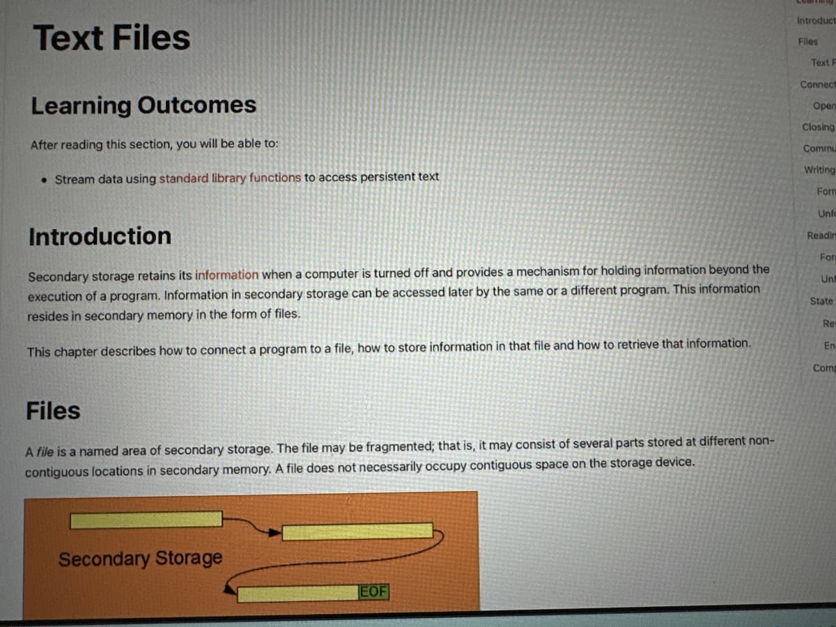 Text Files
Learning Outcomes
After reading this section, you will be able to:
• Stream data using standard library functions to access persistent text
Introduction
Secondary storage retains its information when a computer is turned off and provides a mechanism for holding information beyond the
execution of a program. Information in secondary storage can be accessed later by the same or a different program. This information
resides in secondary memory in the form of files.
This chapter describes how to connect a program to a file, how to store information in that file and how to retrieve that information.
Files
A file is a named area of secondary storage. The file may be fragmented; that is, it may consist of several parts stored at different non-
contiguous locations in secondary memory. A file does not necessarily occupy contiguous space on the storage device.
Secondary Storage
EOF
Introduct
Files
Text F
Connect
Open
Closing
Commu
Writing
Form
Unfo
Readin
For
Unt
State
Re
En
Comp