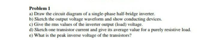 Problem 1
a) Draw the circuit diagram of a single-phase half-bridge inverter.
b) Sketch the output voltage waveform and show conducting devices.
c) Give the rms values of the inverter output (load) voltage.
d) Sketch one transistor current and give its average value for a purely resistive load.
e) What is the peak inverse voltage of the transistors?