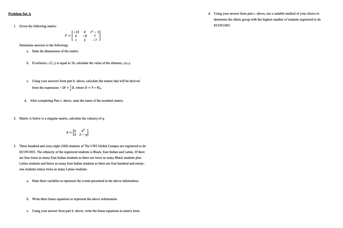 Problem Set A
1. Given the following matrix:
13
0
t2 - 1]
F =
6
-8
7
t
2
-7
Determine answers to the following:
a.
State the dimensions of the matrix.
b. If cofactor 13 (C13) is equal to 36, calculate the value of the element13 (a13).
C.
Using your answers from part b. above, calculate the matrix that will be derived
from the expression -2F + ½ D, where D = F * 413.
d. After completing Part c. above, state the name of the resultant matrix.
2. Matrix A below is a singular matrix, calculate the value(s) of q.
q
A =
3 2
3. Three hundred and sixty-eight (368) students of The UWI Global Campus are registered to do
ECON1003. The ethnicity of the registered students is Black, East Indian and Latino. If there
are four times
many East Indian students as there are twice as many Black students plus
Latino students and thrice as many East Indian students as there are four hundred and ninety-
one students minus twice as many Latino students.
a. State three variables to represent the events presented in the above information.
b. Write three linear equations to represent the above information.
c. Using your answer from part b. above, write the linear equations in matrix form.
d. Using your answer from part c. above, use a suitable method of your choice to
determine the ethnic group with the highest number of students registered to do
ECON1003.