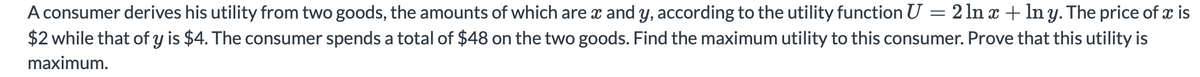 A consumer derives his utility from two goods, the amounts of which are x and Y, according to the utility function U = 2 ln x + ln y. The price of x is
$2 while that of y is $4. The consumer spends a total of $48 on the two goods. Find the maximum utility to this consumer. Prove that this utility is
maximum.
