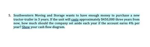 5. Southwestern Moving and Storage wants to have enough money to purchase a new
tractor-trailer in 3 years. If the unit will costs approximately $450,000 three years from
now, how much should the company set aside each year if the account earns 4% per
year? Show your cash flow diagram.
