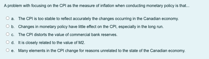 A problem with focusing on the CPI as the measure of inflation when conducting monetary policy is that..
a. The CPI is too stable to reflect accurately the changes occurring in the Canadian economy.
O b. Changes in monetary policy have little effect on the CPI, especially in the long run.
O c. The CPI distorts the value of commercial bank reserves.
O d. It is closely related to the value of M2.
O e. Many elements in the CPI change for reasons unrelated to the state of the Canadian economy.
