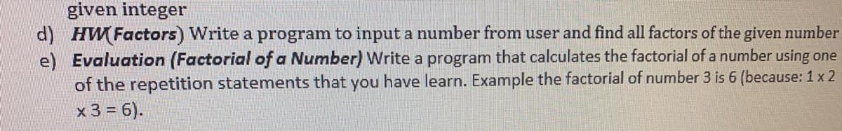 given integer
d) HWFactors) Write a program to input a number from user and find all factors of the given number
e) Evaluation (Factorial of a Number) Write a program that calculates the factorial of a number using one
of the repetition statements that you have learn. Example the factorial of number 3 is 6 (because: 1 x 2
x 3 = 6).
