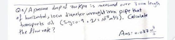 Q1/A pressune drop of 7o0 Kpa is measurd over 30om
of horizantal, lorm dianeter wrouyht iron pipe that
fransports oil (S.g:o.9,v: 10ms). Calculate
the Mow vate ?
leagth
Ans: o.037
