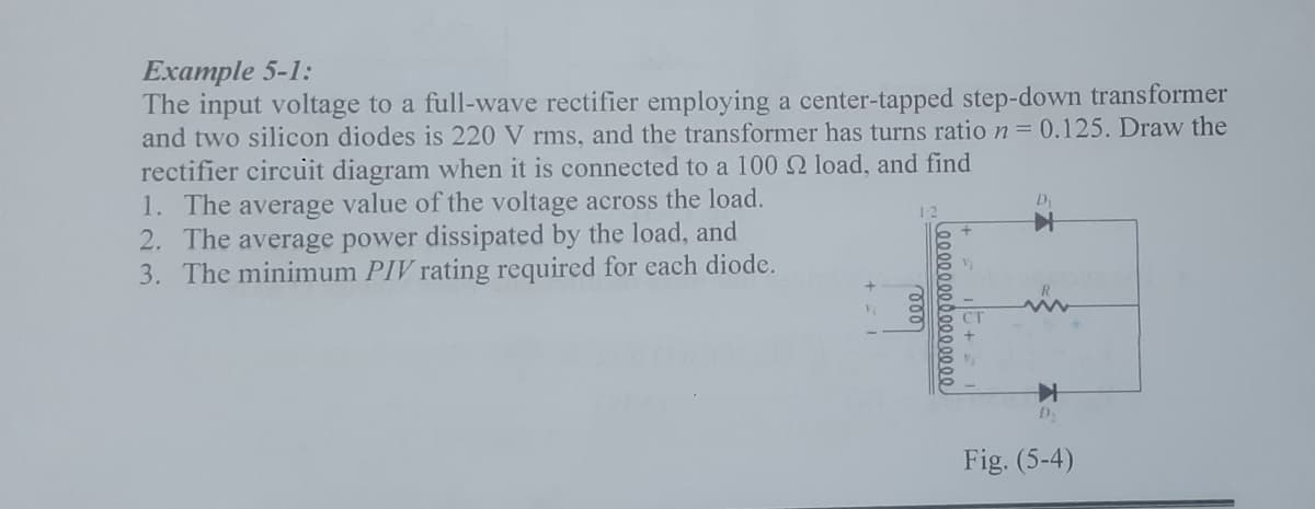 Example 5-1:
The input voltage to a full-wave rectifier employing a center-tapped step-down transformer
and two silicon diodes is 220 V rms, and the transformer has turns ratio n= 0.125. Draw the
rectifier circuit diagram when it is connected to a 100 2 load, and find
1. The average value of the voltage across the load.
2. The average power dissipated by the load, and
3. The minimum PIV rating required for each diode.
D
Fig. (5-4)
