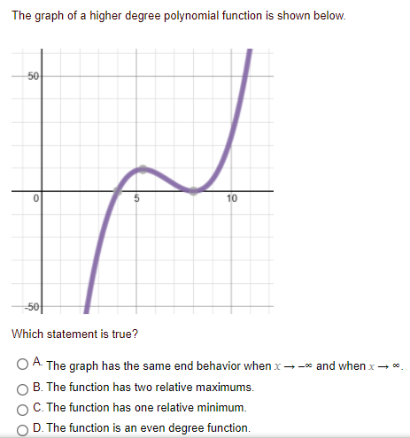 The graph of a higher degree polynomial function is shown below.
50
10
-5아
Which statement is true?
A.
The graph has the same end behavior when x--* and when x- *.
B. The function has two relative maximums.
C. The function has one relative minimum.
D. The function is an even degree function.
