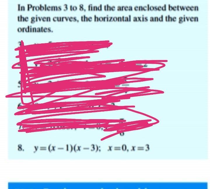 In Problems 3 to 8, find the area enclosed between
the given curves, the horizontal axis and the given
ordinates.
8. y=(x-1)(x – 3); x=0, x=3
