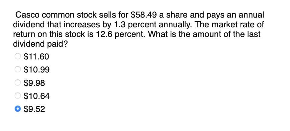 Casco common stock sells for $58.49 a share and pays an annual
dividend that increases by 1.3 percent annually. The market rate of
return on this stock is 12.6 percent. What is the amount of the last
dividend paid?
$11.60
O $10.99
$9.98
$10.64
$9.52
