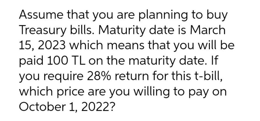 Assume that you are planning to buy
Treasury bills. Maturity date is March
15, 2023 which means that you will be
paid 100 TL on the maturity date. If
you require 28% return for this t-bill,
which price are you willing to pay on
October 1, 2022?