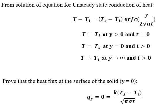 From solution of equation for Unsteady state conduction of heat:
y
T - Ti = (Ts - T₁) erfc(-
2√at
T = Ti at y> 0 and t = 0
Ts at y = 0 and t > 0
T =
T →>>>
Ti at y → ∞o and t > 0
Prove that the heat flux at the surface of the solid (y=0):
k(Ts - Ti)
Vπατ
qy
= 0 =