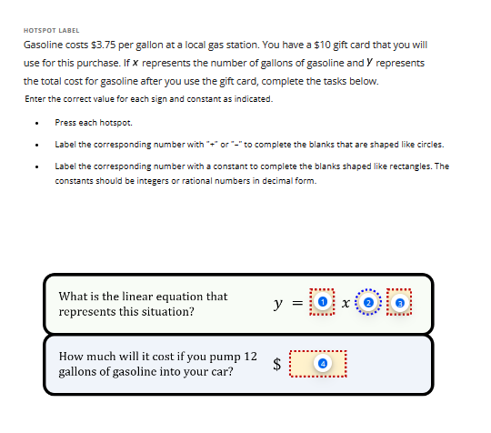 HOTSPOT LABEL
Gasoline costs $3.75 per gallon at a local gas station. You have a $10 gift card that you will
use for this purchase. If x represents the number of gallons of gasoline and Y represents
the total cost for gasoline after you use the gift card, complete the tasks below.
Enter the correct value for each sign and constant as indicated.
Press each hotspot.
Label the corresponding number with "+" or "-" to complete the blanks that are shaped like circles.
Label the corresponding number with a constant to complete the blanks shaped like rectangles. The
constants should be integers or rational numbers in decimal form.
What is the linear equation that
represents this situation?
How much will it cost if you pump 12
gallons of gasoline into your car?
y = 0.00
$
.