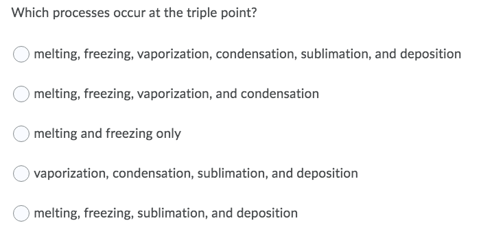 Which processes occur at the triple point?
melting, freezing, vaporization, condensation, sublimation, and deposition
melting, freezing, vaporization, and condensation
melting and freezing only
vaporization, condensation, sublimation, and deposition
melting, freezing, sublimation, and deposition
