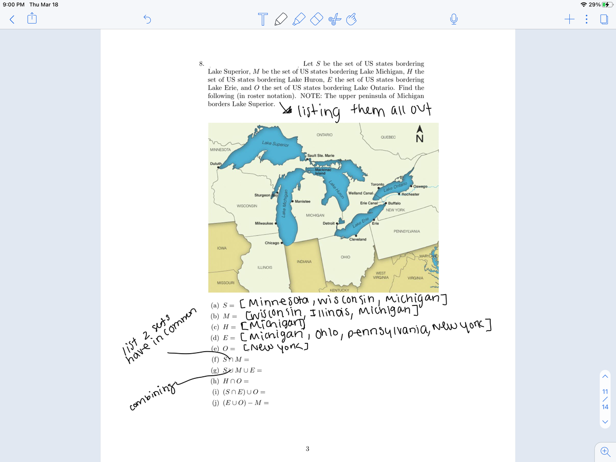 9:00 PM Thu Mar 18
* 29% 4
+: 0
8.
Let S be the set of US states bordering
Lake Superior, M be the set of US states bordering Lake Michigan, H the
set of US states bordering Lake Huron, E the set of US states bordering
Lake Erie, and O the set of US states bordering Lake Ontario. Find the
following (in roster notation). NOTE: The upper peninsula of Michigan
borders Lake Superior.
listing them all out
ONTARIO
Lake Superior
QUEBEC
MINNESOTA
Sault Ste. Marie
Duluth
Mackinac
Island
Toronto
Oswego
Sturgeon Bay
Lake Ontario
Welland Canal
Rochester
Manistee
WISCONSIN
Erie Canal
OBuffalo
NEW YORK
MICHIGAN
Lake Erie
Erie
Milwaukee
Detroit
PENNSYLVANIA
Chicago
Cleveland
IOWA
OHIO
INDIANA
MARYLAND
ILLINOIS
WEST
VIRGINIA
MISSOURI
VIRGINIA
KENTUCKY
[Minnesota, wis con sin, michigan]
Cwiscon sin, Illinais, michigan]"
[Micnigary
(4) E = CMichigan, onlo, pennsyivania, New york]
(a) S =
list 2 sets
have in commen
(b) М
(c) H
(е) О -
(f) Sh M :
(g) S MUE =
(h) Hn0 =
(i) (SnE)UO=
combining
(j) (EUO) – M =
11
14
3
>
Lake Huron
Lake Michigan
