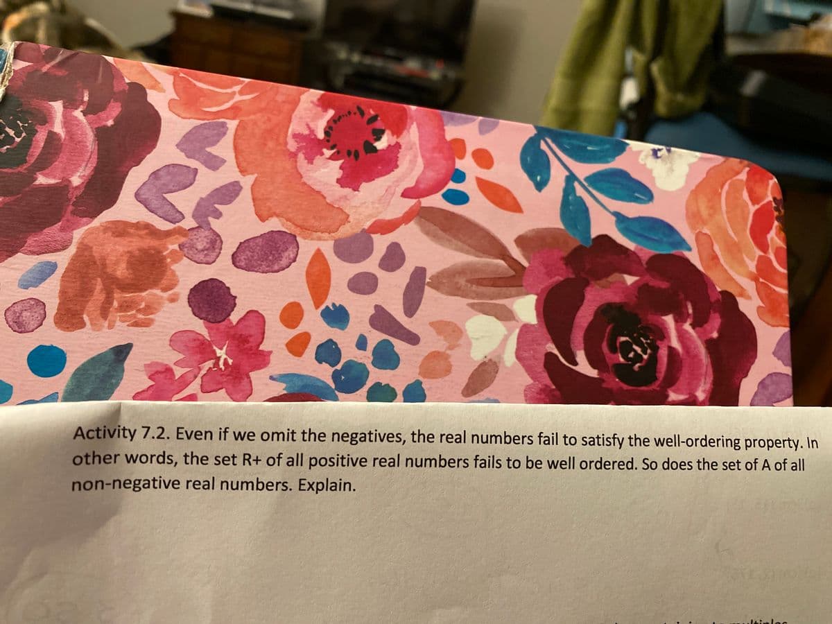 Activity 7.2. Even if we omit the negatives, the real numbers fail to satisfy the well-ordering property. In
other words, the set R+ of all positive real numbers fails to be well ordered. So does the set of A of all
non-negative real numbers. Explain.
..ltinloc
