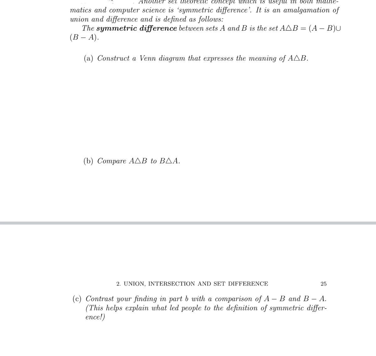 AnotneT set theore
1c concept which iS Usejul in both mat
matics and computer science is 'symmetric difference'. It is an amalgamation of
union and difference and is defined as follows:
The symmetric difference between sets A and B is the set AAB = (A – B)U
(В - А).
(a) Construct a Venn diagram that expresses the meaning of AAB.
( b) Compare ΑΔΒ to ΒΔΑ
2. UNION, INTERSECTION AND SET DIFFERENCE
25
В аnd B — A.
(c) Contrast your finding in part b with a comparison of A
(This helps explain what led people to the definition of symmetric differ-
ence!)
