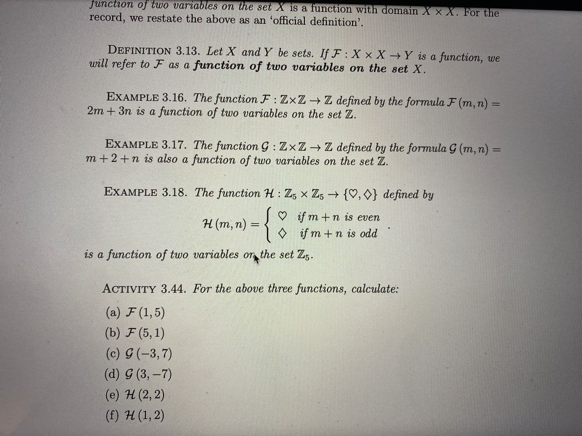 Junction of two variables on the set X is a function with domain X × X. For the
record, we restate the above as an 'official definition'.
DEFINITION 3.13. Let X and Y be sets. If F: X x X → Y is a function, we
will refer to F as a function of two variables on the set X.
EXAMPLE 3.16. The function F: ZxZ Z defined by the formula F (m, n) =
2m + 3n is a function of two variables on the set Z.
EXAMPLE 3.17. The function G : Z×Z→ Z defined by the formula G (m, n) =
m +2+n is also a function of two variables on the set Z.
EXAMPLE 3.18. The function H: Z, x Z3 {♡, O} defined by
{
♡ if m +n is even
H (m, n) =
♡
ef m +n is odd
is a function of two variables or the set Z.
.
ACTIVITY 3.44. For the above three functions, calculate:
(a) F (1,5)
(b) F (5, 1)
(c) G(-3,7)
(а) g (3, -7)
(e) H(2, 2)
(f) H (1, 2)
