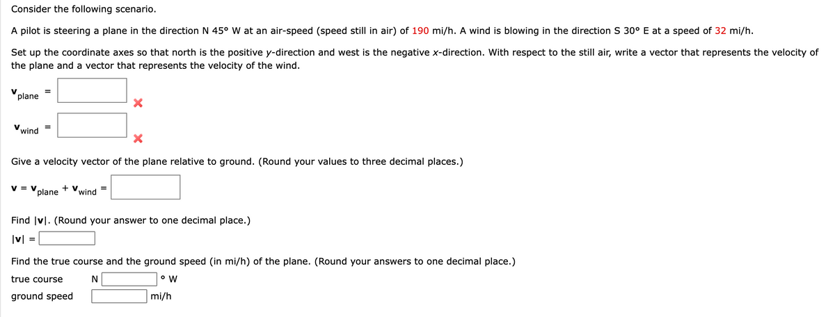 Consider the following scenario.
A pilot is steering a plane in the direction N 45° W at an air-speed (speed still in air) of 190 mi/h. A wind is blowing in the direction S 30° E at a speed of 32 mi/h.
Set up the coordinate axes so that north is the positive y-direction and west is the negative x-direction. With respect to the still air, write a vector that represents the velocity of
the plane and a vector that represents the velocity of the wind.
V
plane
V wind
Give a velocity vector of the plane relative to ground. (Round your values to three decimal places.)
V = V
plane
+ v
wind
Find |v|. (Round your answer to one decimal place.)
|v|
Find the true course and the ground speed (in mi/h) of the plane. (Round your answers to one decimal place.)
true course
N
ground speed
mi/h
