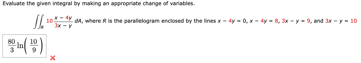 Evaluate the given integral by making an appropriate change of variables.
х — 4у
10
dA, where R is the parallelogram enclosed by the lines x – 4y = 0, x – 4y = 8, 3x – y = 9, and 3x – y = 10
Зх — У
80
10
3
