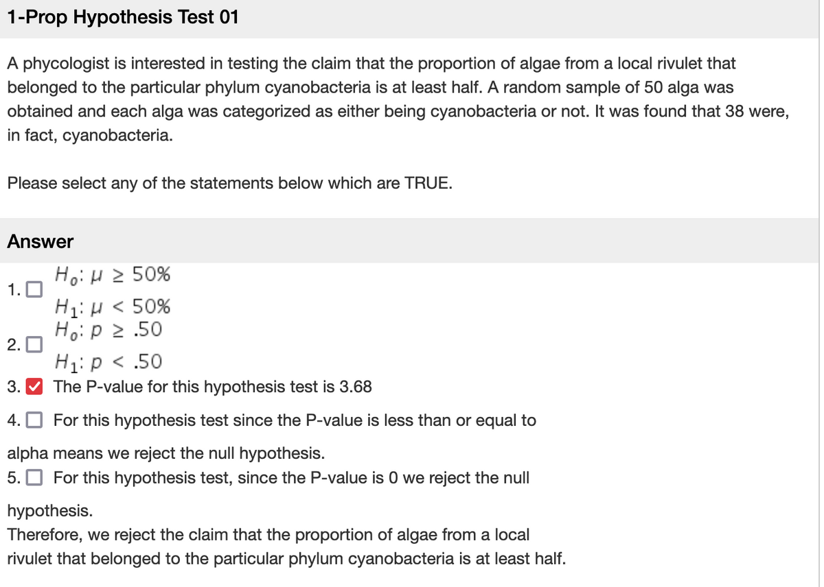 1-Prop Hypothesis Test 01
A phycologist is interested in testing the claim that the proportion of algae from a local rivulet that
belonged to the particular phylum cyanobacteria is at least half. A random sample of 50 alga was
obtained and each alga was categorized as either being cyanobacteria or not. It was found that 38 were,
in fact, cyanobacteria.
Please select any of the statements below which are TRUE.
Answer
1.0
2.
Ho: H≥ 50%
H₁: H < 50%
Ho: p 2.50
H₁: p < .50
The P-value for this hypothesis test is 3.68
For this hypothesis test since the P-value is less than or equal to
alpha means we reject the null hypothesis.
5. For this hypothesis test, since the P-value is 0 we reject the null
3.
4.
hypothesis.
Therefore, we reject the claim that the proportion of algae from a local
rivulet that belonged to the particular phylum cyanobacteria is at least half.