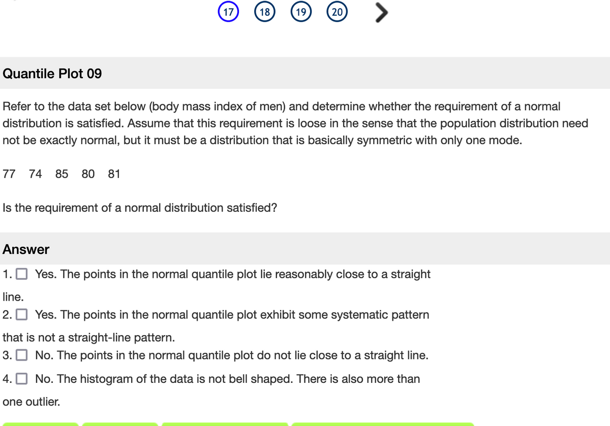 **Quantile Plot 09**

Refer to the data set below (body mass index of men) and determine whether the requirement of a normal distribution is satisfied. Assume that this requirement is loose in the sense that the population distribution need not be exactly normal, but it must be a distribution that is basically symmetric with only one mode.

Data Set:
- 77 
- 74 
- 85 
- 80 
- 81

**Is the requirement of a normal distribution satisfied?**

**Answer**

1. □ Yes. The points in the normal quantile plot lie reasonably close to a straight line.
2. □ Yes. The points in the normal quantile plot exhibit some systematic pattern that is not a straight-line pattern.
3. □ No. The points in the normal quantile plot do not lie close to a straight line.
4. □ No. The histogram of the data is not bell shaped. There is also more than one outlier.