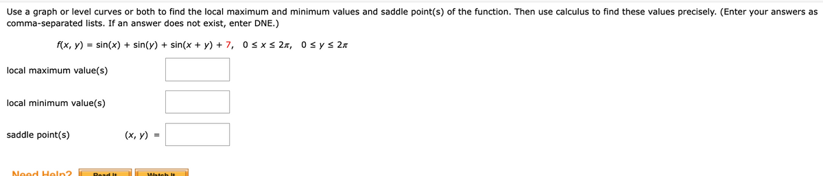 Use a graph or level curves or both to find the local maximum and minimum values and saddle point(s) of the function. Then use calculus to find these values precisely. (Enter your answers as
comma-separated lists. If an answer does not exist, enter DNE.)
f(x, y) = sin(x) + sin(y) + sin(x + y) + 7, 0<x< 2n, 0 sys 2n
local maximum value(s)
local minimum value(s)
saddle point(s)
(х, у) %3
Need Heln?
Road It
Watch It
