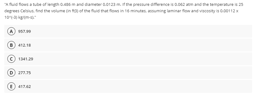 "A fluid flows a tube of length 0.486 m and diameter 0.0123 m. If the pressure difference is 0.062 atm and the temperature is 25
degrees Celsius, find the volume (in ft3) of the fluid that flows in 16 minutes, assuming laminar flow and viscosity is 0.00112 x
10^(-3) kg/(m-s)."
(A) 957.99
(B) 412.18
c) 1341.29
D) 277.75
(E
417.62
