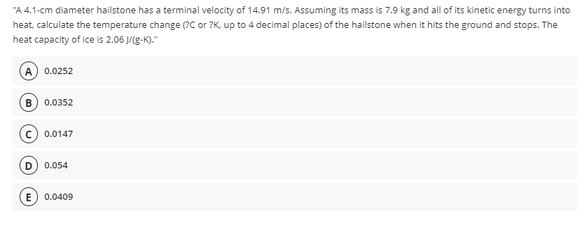 "A 4.1-cm diameter hailstone has a terminal velocity of 14.91 m/s. Assuming its mass is 7.9 kg and all of its kinetic energy turns into
heat, calculate the temperature change (?C or ?K, up to 4 decimal places) of the hailstone when it hits the ground and stops. The
heat capacity of ice is 2.06 J/(g-K)."
A) 0.0252
в) 0.0352
0.0147
0.054
E
0.0409
