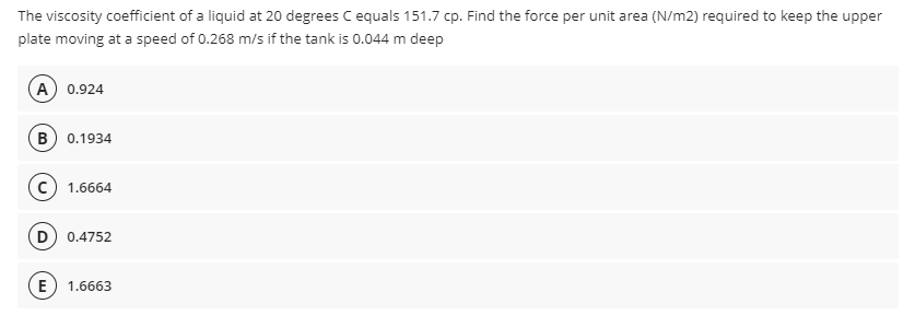 The viscosity coefficient of a liquid at 20 degrees C equals 151.7 cp. Find the force per unit area (N/m2) required to keep the upper
plate moving at a speed of 0.268 m/s if the tank is 0.044 m deep
A 0.924
B) 0.1934
1.6664
D 0.4752
E) 1.6663
