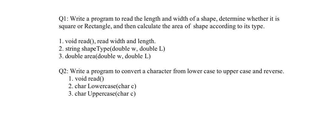 Q1: Write a program to read the length and width of a shape, determine whether it is
square or Rectangle, and then calculate the area of shape according to its type.
1. void read(), read width and length.
2. string shapeType(double w, double L)
3. double area(double w, double L)
Q2: Write a program to convert a character from lower case to upper case and reverse.
1. void read()
2. char Lowercase(char c)
3. char Uppercase(char c)
