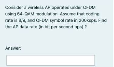 Consider a wireless AP operates under OFDM
using 64-QAM modulation. Assume that coding
rate is 8/9, and OFDM symbol rate in 200ksps. Find
the AP data rate (in bit per second bps) ?
Answer:
