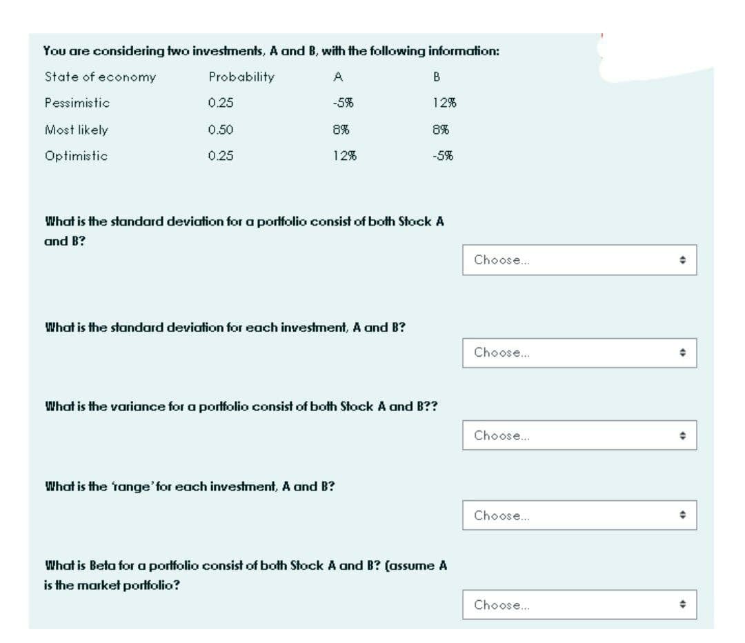 You are considering two investments, A and B, with the following information:
State of economy
Probability
B
Pessimistic
0.25
-5%
12%
Most likely
0.50
8%
8%
Optimistic
0.25
12%
-5%
What is the standard deviation for a portfolio consist of both Stock A
and B?
Choose.
What is the standard deviation for each investment, A and B?
Choose..
What is the variance for a porffolio consist of both Stock A and B??
Choose.
What is the tange'for each investment, A and B?
Choose.
What is Beta for a porffolio consist of both Stock A and B? (assume A
is the market portfolio?
Choose..
