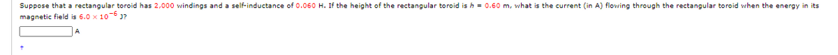 Suppose that a rectangular toroid has 2,000 windings and a self-inductance of 0.060 H. If the height of the rectangular toroid is h = 0.60 m, what is the current (in A) flowing through the rectangular toroid when the energy in its
magnetic field is 6.0 x 10-6 Ja
