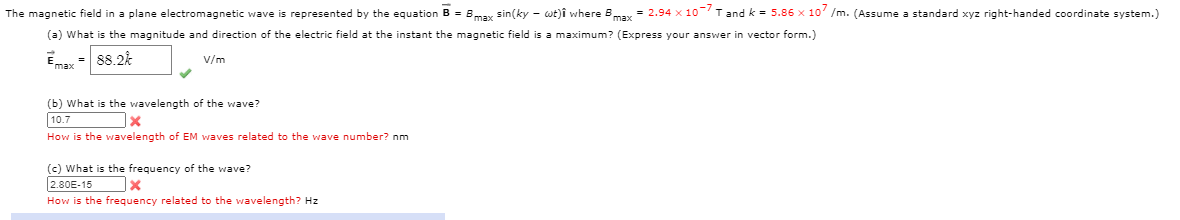 The magnetic field in a plane electromagnetic wave is represented by the equation B = Bmax sin(ky - wt)î where Bmax = 2.94 x 10 T and k = 5.86 x 10' /m. (Assume a standard xyz right-handed coordinate system.)
(a) What is the magnitude and direction of the electric field at the instant the magnetic field is a maximum? (Express your answer in vector form.)
Emax - 88.2k
V/m
(b) What is the wavelength of the wave?
10.7
How is the wavelength of EM waves related to the wave number? nm
(c) What is the frequency of the wave?
2.80E-15
How is the frequency related to the wavelength? Hz
