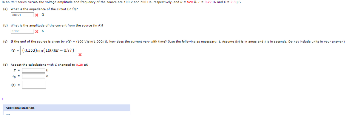 In an RLC series circuit, the voltage amplitude and frequency of the source are 100 V and 500 Hz, respectively, and R = 520 0, L = 0.22 H, and C = 2.8 PF.
(a) What is the impedance of the circuit (in 0)?
758.91
(b) What is the amplitude of the current from the source (in A)?
0.132
X A
(c) If the emf of the source is given by v(t) = (100 V)sin(1,000nt), how does the current vary with time? (Use the following as necessary: t. Assume i(t) is in amps and t is in seconds. Do not include units in your answer.)
i(t) = (0.133) sin( 1000nt – 0.77)
(d) Repeat the calculations with C changed to 0.28 µF.
z =
I, =
A
i(t) -
Additional Materials
