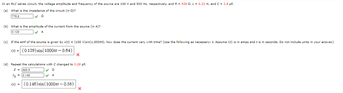 In an RLC series circuit, the voltage amplitude and frequency of the source are 100 V and 500 Hz, respectively, and R = 520 0, L = 0.22 H, and C = 2.8 pF.
(a) What is the impedance of the circuit (in 0)?
776.8
(b) What is the amplitude of the current from the source (in A)?
0.120
A
(c) If the emf of the source is given by v(t) = (100 V)sin(1,000nt), how does the current vary with time? (Use the following as necessary: t. Assume i(t) is in amps and t is in seconds. Do not include units in your answer.)
i(t) =
(0.129)sin(1000t – 0.64)
(d) Repeat the calculations with C changed to 0.28 pF.
z = 685.5
A
0 = 0.148
i(t) = (0.140) sin(1000nt – 0.58)
