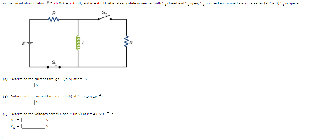 For the circuit shown below, Ɛ = 26 V, L = 2.4 mH, and R = 4.5 0. After steady state is reached with S, closed and S, open, S, is closed and immediately thereafter (at t = 0) s, is opened.
R
(a) Determine the current through L (in A) at t = 0.
(b) Determine the current through L (in A) at t = 4.0 x 10-4 s.
(c) Determine the voltages across L and R (in V) at t = 4.0 x 10-4 s.
VR
V
