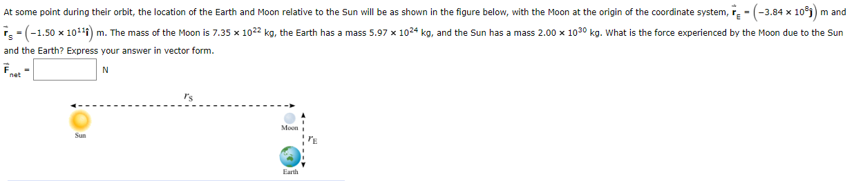 ### Gravitational Forces in the Earth-Moon-Sun System

At some point during their orbit, the location of the Earth and Moon relative to the Sun will be as shown in the figure below, with the Moon at the origin of the coordinate system.

Given data:
- Position of the Sun relative to Moon:
  \[
  \vec{r_s} = \left( -1.50 \times 10^{11} \right) \, \mathbf{\hat{i}} \, \text{m}
  \]

- Position of the Earth relative to Moon:
  \[
  \vec{r_e} = \left( -3.84 \times 10^{8} \right) \, \mathbf{\hat{j}} \, \text{m}
  \]

- Mass of the Moon:
  \[
  7.35 \times 10^{22} \, \text{kg}
  \]

- Mass of the Earth:
  \[
  5.97 \times 10^{24} \, \text{kg}
  \]

- Mass of the Sun:
  \[
  2.00 \times 10^{30} \, \text{kg}
  \]

**Objective:**
Determine the force experienced by the Moon due to the Sun and the Earth. Express your answer in vector form.

**Illustration:**
The diagram below shows the relative positions and distances among the Sun, Earth, and Moon. The Moon is positioned at the origin (0,0) of the coordinate system.

#### Diagram Description
- **Sun** is located at a position vector \( \vec{r_s} \) directed along the negative x-axis (left side).
- **Earth** is located at a position vector \( \vec{r_e} \) directed along the negative y-axis (downward).

\[
\begin{array}{c}
\text{Sun} \xleftarrow{\quad \vec{r_s} \quad} Moon \, (0, 0) \xotherdirection{\quad \vec{r_e} \quad} \downarrow Earth \\
\quad \quad \quad \quad \quad \quad \quad \quad \quad \quad \quad \quad \quad \\ 
\quad \quad \quad \quad \quad \quad \quad \quad \quad \quad \quad \quad \quad