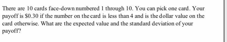 There are 10 cards face-down numbered 1 through 10. You can pick one card. Your
payoff is $0.30 if the number on the card is less than 4 and is the dollar value on the
card otherwise. What are the expected value and the standard deviation of your
payoff?
