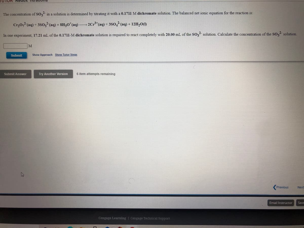 TUTOR Redox TiI
The concentration of SO, in a solution is determined by titrating it with a 0.1711 M dichromate solution. The balanced net ionic equation for the reaction is:
Cr0-(aq) + 3So, (aq) + SH30* (aq)
2Cr*(aq) + 3SO4 (aq) + 12H,0(1)
In one experiment, 17.21 mL of the 0.1711-M dichromate solution is required to react completely with 20.00 mL of the SO, solution. Calculate the concentration of the SO, solution
M
Submit
Show Approach Show Tutor Steps
Submit Answer
Try Another Version
6 item attempts remaining
Previous
Next
Email Instructor
Save
Cengage Learning | Cengage Technical Support
