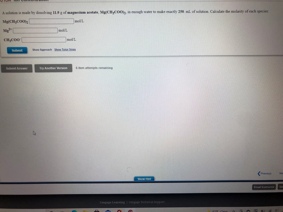 A solution is made by dissolving 11.9 g of magnesium acetate, Mg(CH,COO)2, in enough water to make exactly 250. mL of solution. Calculate the molarity of each species:
Mg(CH3COO)2
mol/L
Mg+
mol/L
CH3CO0
mol/L
Submit
Show Approach Show Tutor Steps
Submit Answer
Try Another Version
6 item attempts remaining
Previous
Ne
Show Hint
Email Instructor
Sav
Cengage Learning | Cengage Technical Support
12°E Clear
