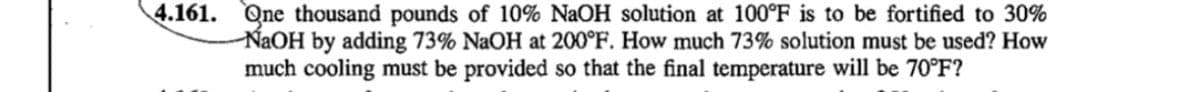 4.161. One thousand pounds of 10% NaOH solution at 100°F is to be fortified to 30%
NaOH by adding 73% NaOH at 200°F. How much 73% solution must be used? How
much cooling must be provided so that the final temperature will be 70°F?
