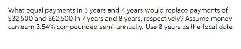 What equal payments in 3 years and 4 years would replace payments of
$32,500 and $62,500 in 7 years and 8 years, respectively? Assume money
can earn 3.54% compounded semi-annually. Use 8 years as the focal date.