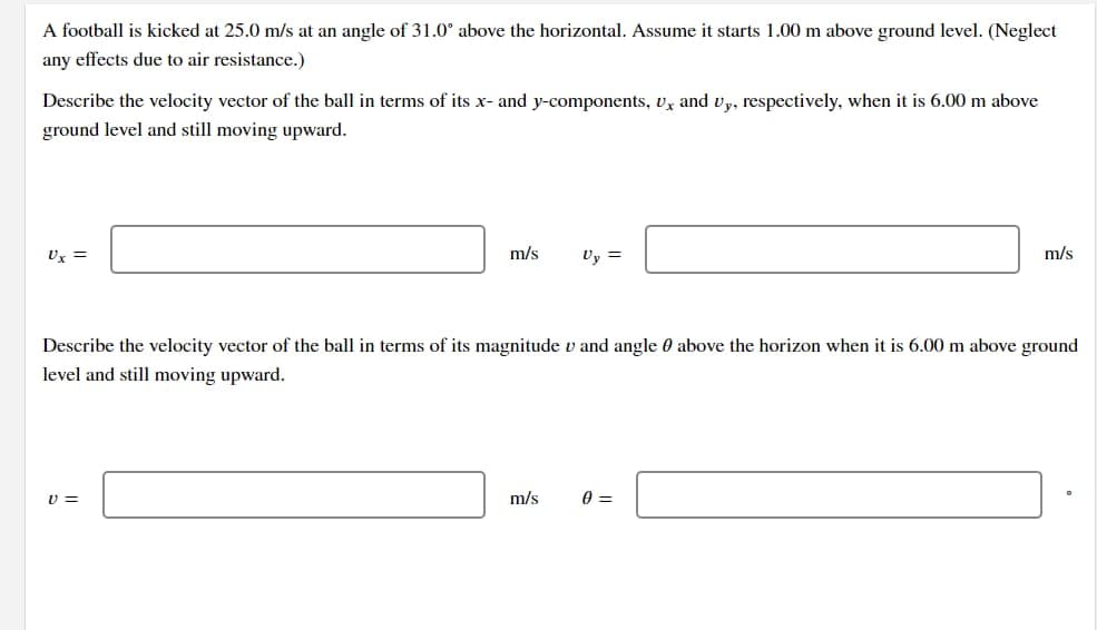 A football is kicked at 25.0 m/s at an angle of 31.0° above the horizontal. Assume it starts 1.00 m above ground level. (Neglect
any effects due to air resistance.)
Describe the velocity vector of the ball in terms of its x- and y-components, Ux and Uy, respectively, when it is 6.00 m above
ground level and still moving upward.
m/s Uy =
m/s
Describe the velocity vector of the ball in terms of its magnitude v and angle 0 above the horizon when it is 6.00 m above ground
level and still moving upward.
V=
m/s
0 =