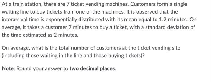 At a train station, there are 7 ticket vending machines. Customers form a single
waiting line to buy tickets from one of the machines. It is observed that the
interarrival time is exponentially distributed with its mean equal to 1.2 minutes. On
average, it takes a customer 7 minutes to buy a ticket, with a standard deviation of
the time estimated as 2 minutes.
On average, what is the total number of customers at the ticket vending site
(including those waiting in the line and those buying tickets)?
Note: Round your answer to two decimal places.