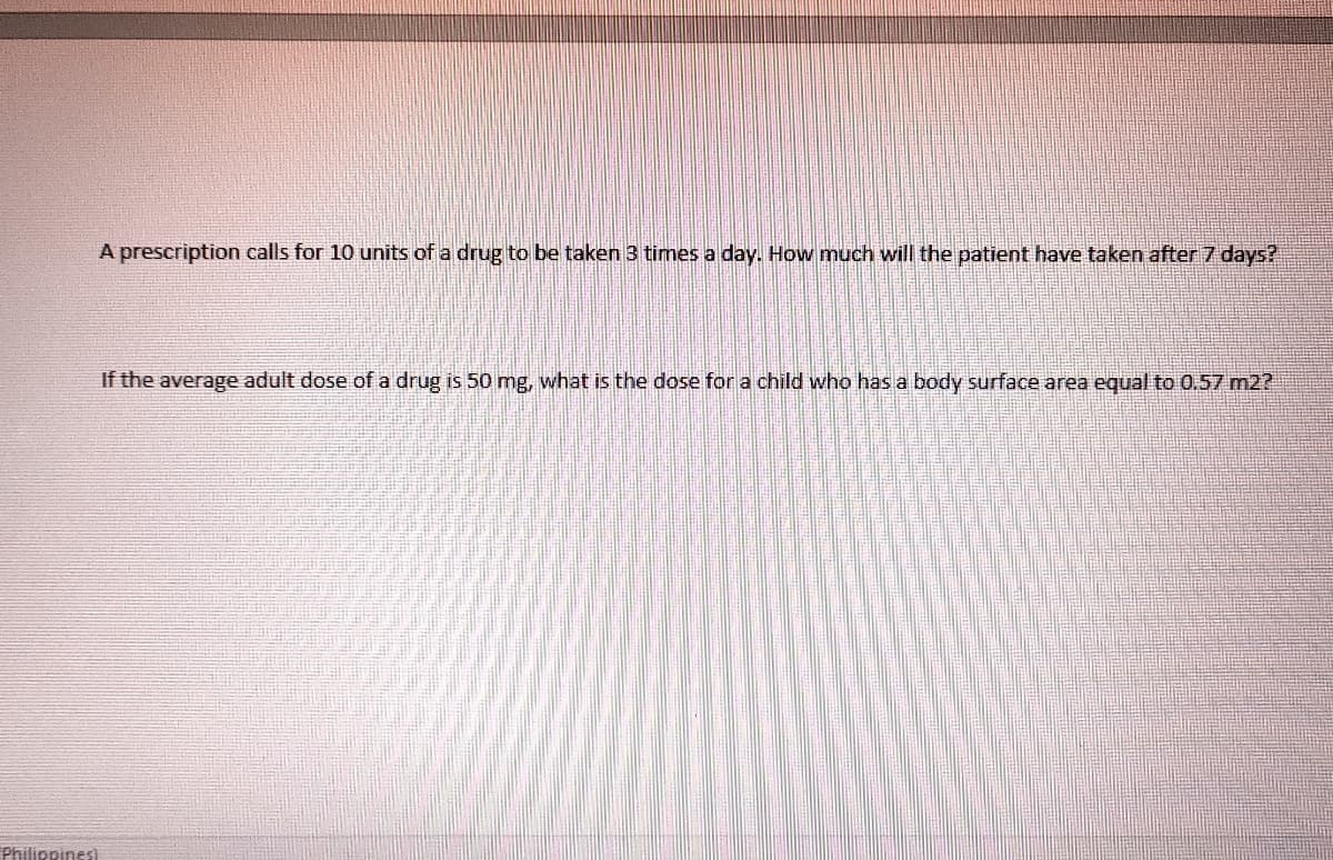 A prescription calls for 10 units of a drug to be taken 3 times a day. How much will the patient have taken after 7 days?
If the average adult dose of a drug is 50 mg, what is the dose for a child who has a body surface area equal to 0.57 m2?
Philippines)
