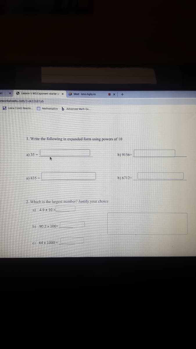 6 Lesson 5 WS Exponent starter ar x
Meet-kmn-hgtq-ix
UE
eworksheets.com/3-ek32681yb
E Lexia Core5 Readin..
T Mathematics
b Advanced Math Qu.
1. Write the following in expanded form using powers of 10
a) 35 =
b) 9156=
a) 835 -
b) 6712=
2. Which is the largest number? Justify your choice
a) 4.9 x 10
b) 90.2 x 1003D
c) 64 x 1000%3D
